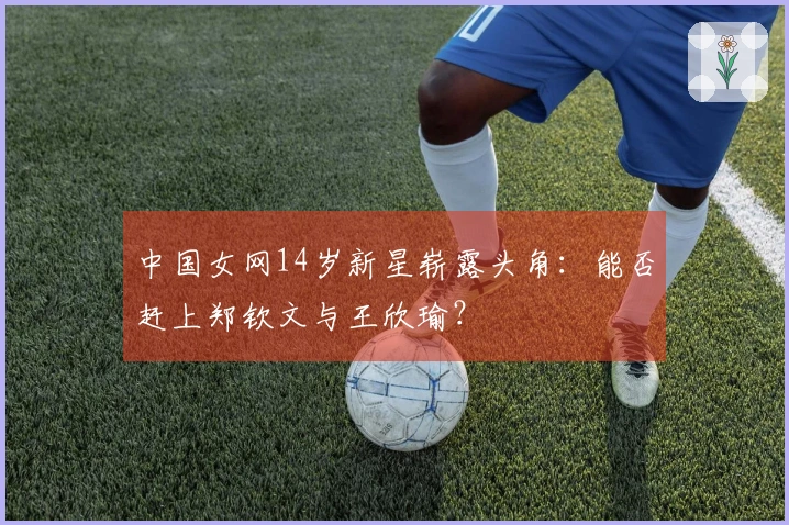 中国女网14岁新星崭露头角：能否赶上郑钦文与王欣瑜？