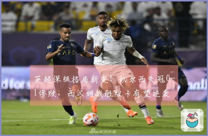 英超保级格局新变！切尔西失冠0-1惨败，西汉姆战胜纽卡有望逆袭